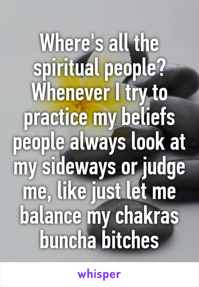 Where's all the spiritual people? Whenever I try to practice my beliefs people always look at my sideways or judge me, like just let me balance my chakras buncha bitches