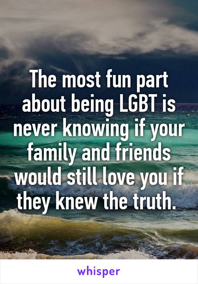 The most fun part about being LGBT is never knowing if your family and friends would still love you if they knew the truth. 