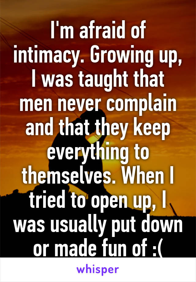 I'm afraid of intimacy. Growing up, I was taught that men never complain and that they keep everything to themselves. When I tried to open up, I was usually put down or made fun of :(