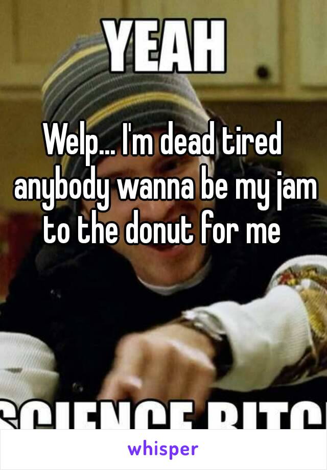 Welp... I'm dead tired anybody wanna be my jam to the donut for me 