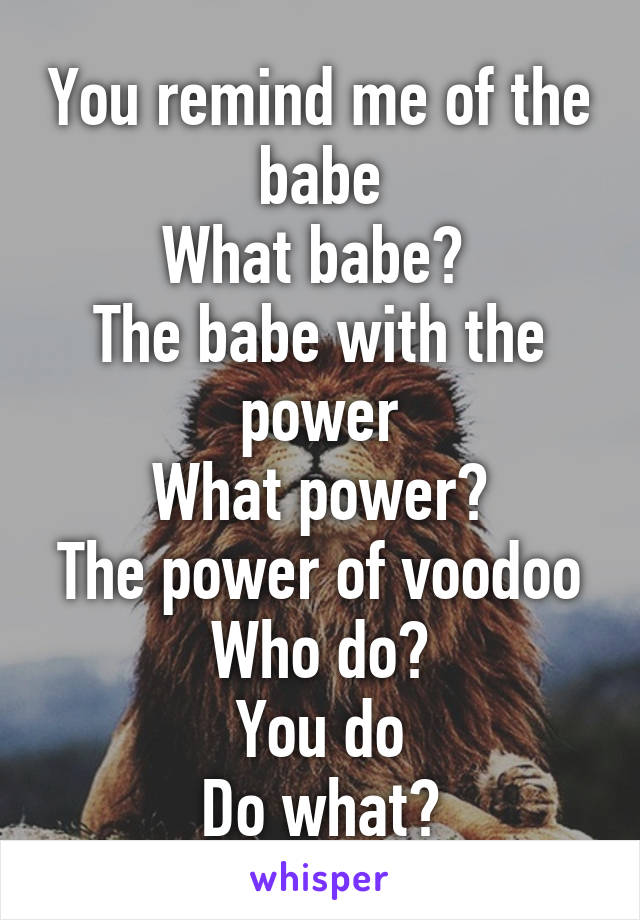 You remind me of the babe
What babe? 
The babe with the power
What power?
The power of voodoo
Who do?
You do
Do what?