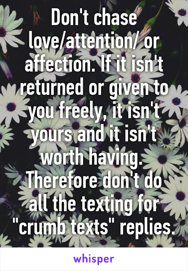 Don't chase love/attention/ or affection. If it isn't returned or given to you freely, it isn't yours and it isn't worth having. 
Therefore don't do all the texting for "crumb texts" replies. 