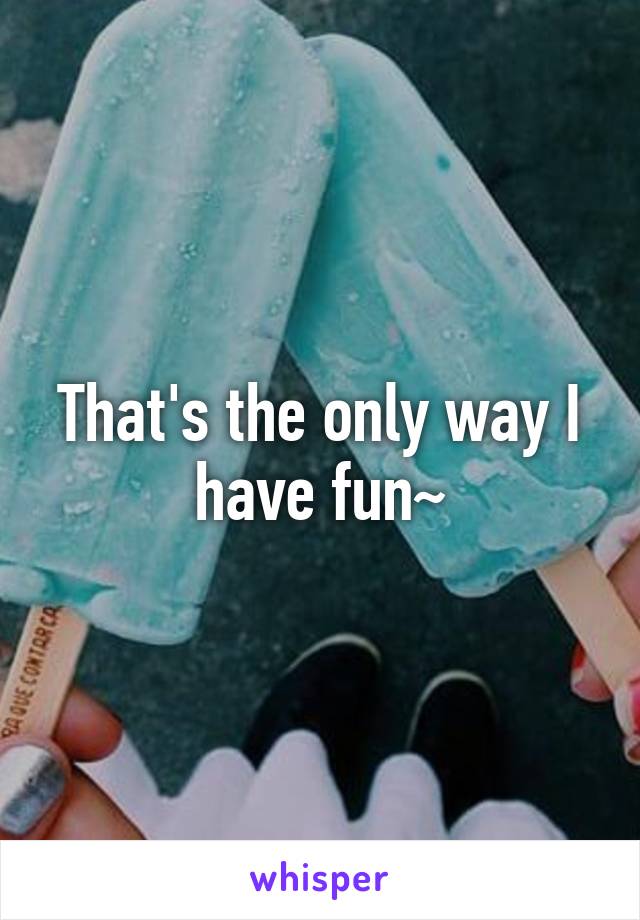 That's the only way I have fun~