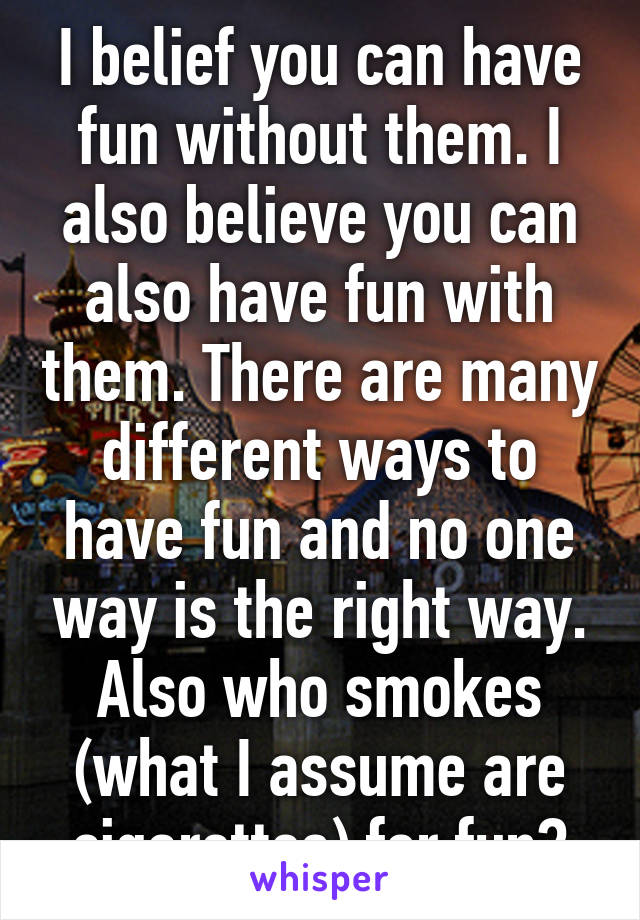 I belief you can have fun without them. I also believe you can also have fun with them. There are many different ways to have fun and no one way is the right way. Also who smokes (what I assume are cigarettes) for fun?