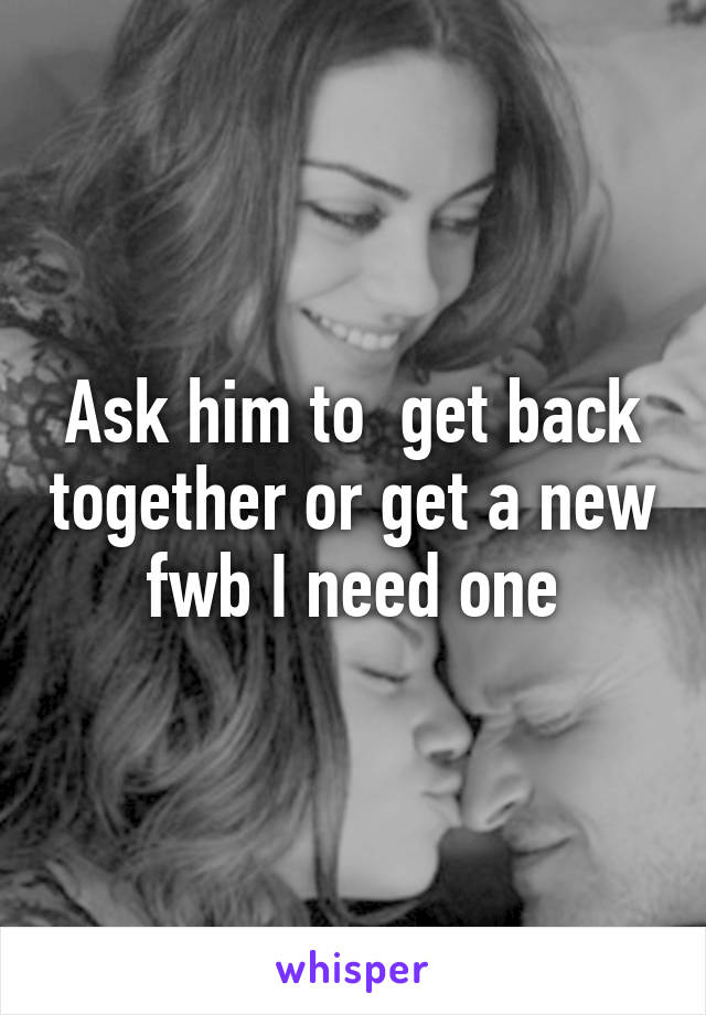 Ask him to  get back together or get a new fwb I need one