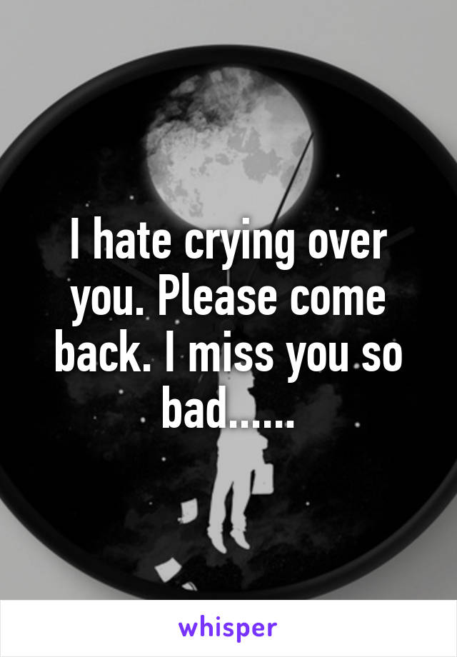 I hate crying over you. Please come back. I miss you so bad......