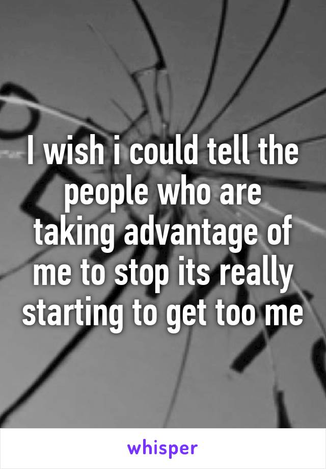 I wish i could tell the people who are taking advantage of me to stop its really starting to get too me