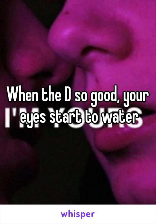 When the D so good, your eyes start to water