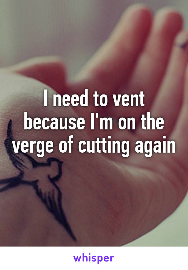 I need to vent because I'm on the verge of cutting again 