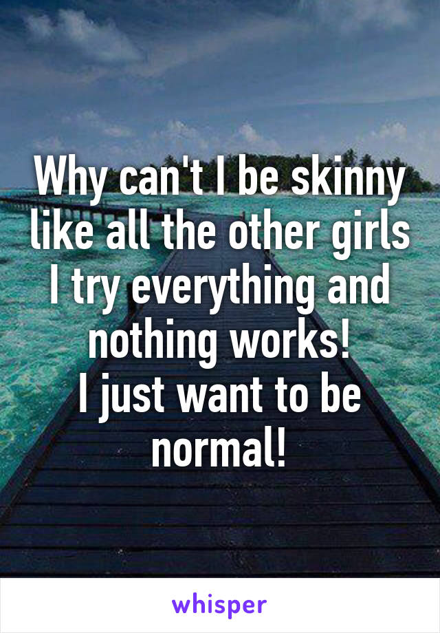 Why can't I be skinny like all the other girls I try everything and nothing works!
I just want to be normal!