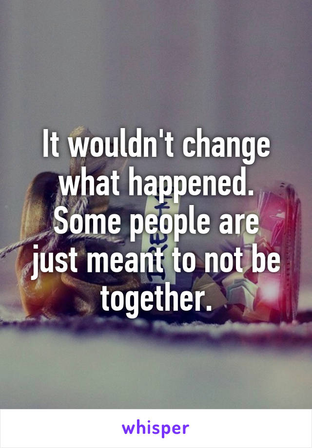 It wouldn't change what happened.
Some people are just meant to not be together.