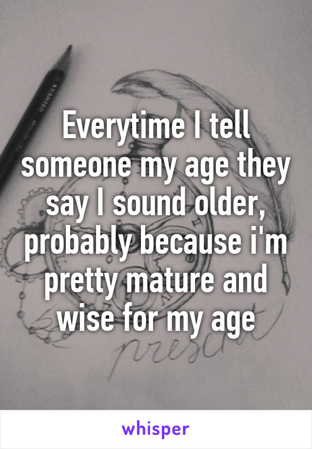 Everytime I tell someone my age they say I sound older, probably because i'm pretty mature and wise for my age