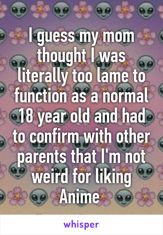 I guess my mom thought I was literally too lame to function as a normal 18 year old and had to confirm with other parents that I'm not weird for liking Anime 