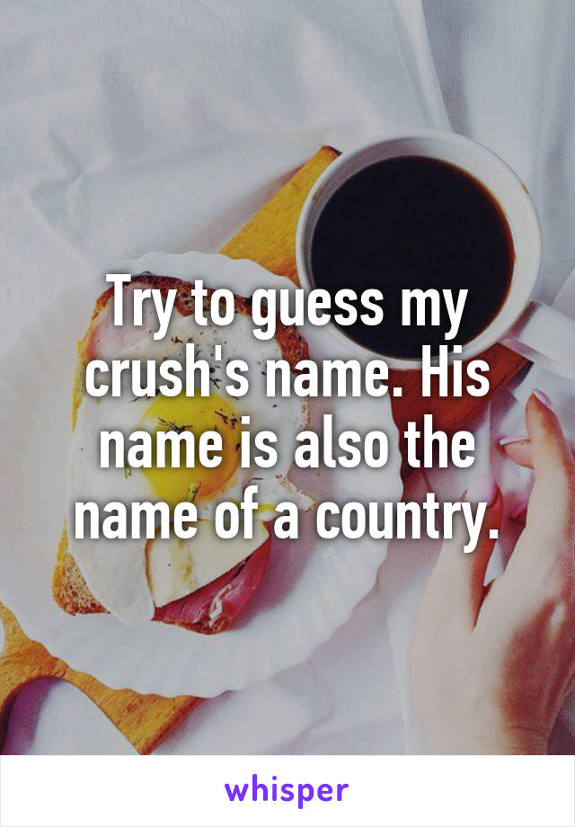 Try to guess my crush's name. His name is also the name of a country.