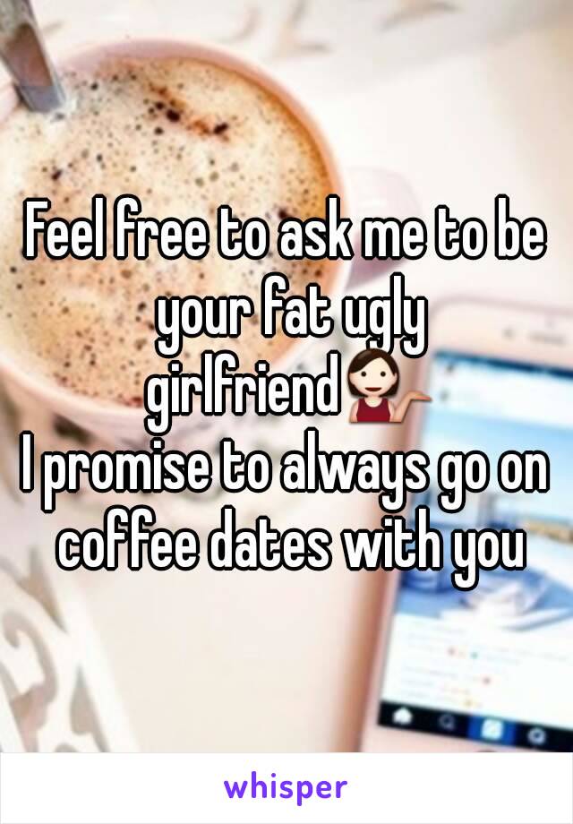 Feel free to ask me to be your fat ugly girlfriend💁
I promise to always go on coffee dates with you