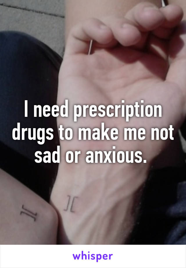 I need prescription drugs to make me not sad or anxious. 