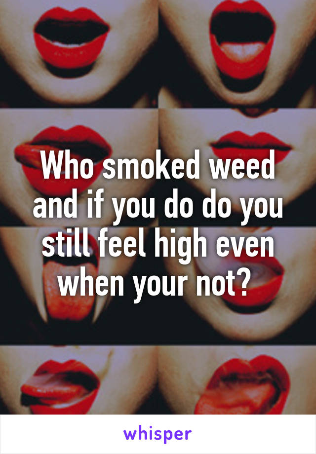 Who smoked weed and if you do do you still feel high even when your not? 