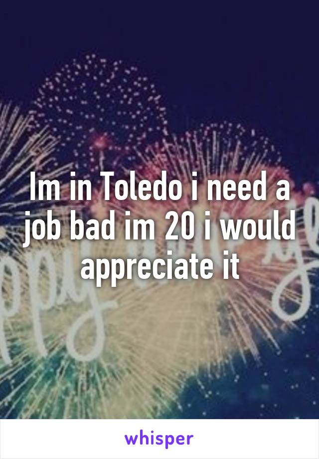 Im in Toledo i need a job bad im 20 i would appreciate it