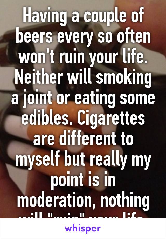 Having a couple of beers every so often won't ruin your life. Neither will smoking a joint or eating some edibles. Cigarettes are different to myself but really my point is in moderation, nothing will "ruin" your life.