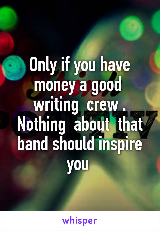 Only if you have money a good  writing  crew . Nothing  about  that band should inspire you 