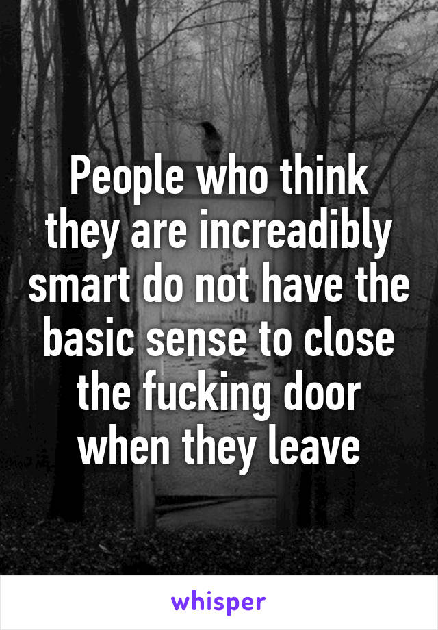 People who think they are increadibly smart do not have the basic sense to close the fucking door when they leave