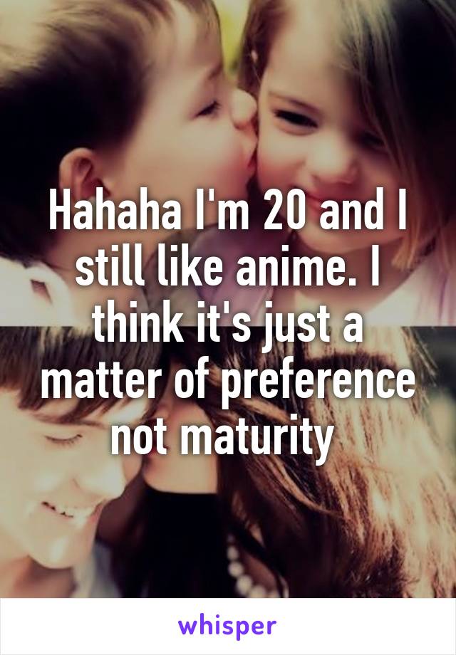 Hahaha I'm 20 and I still like anime. I think it's just a matter of preference not maturity 