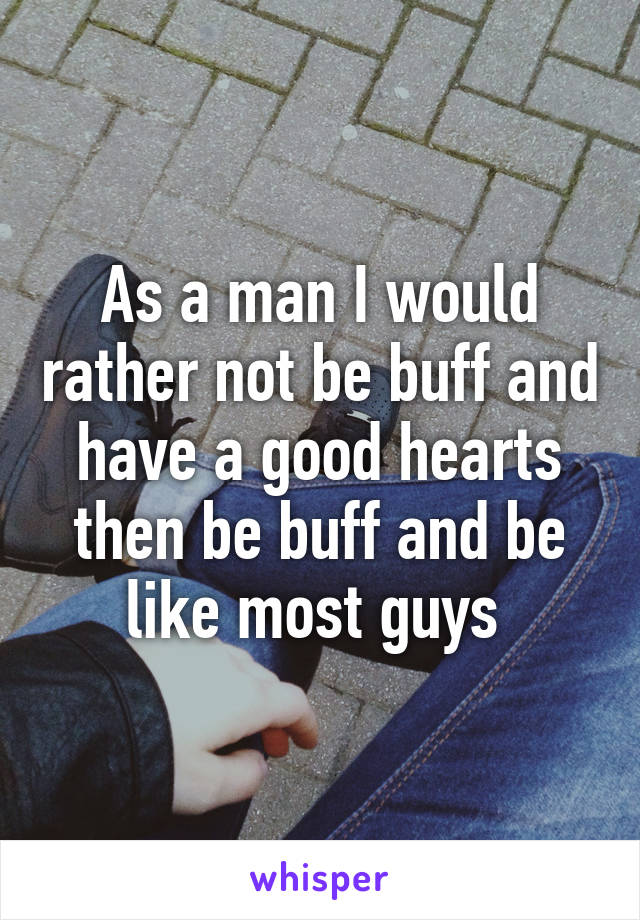 As a man I would rather not be buff and have a good hearts then be buff and be like most guys 