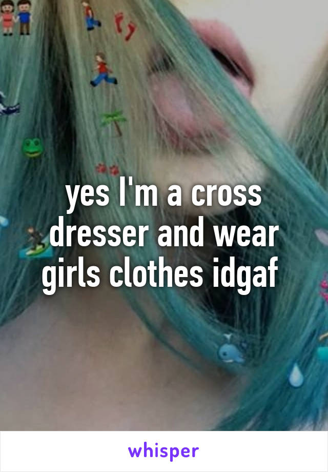 yes I'm a cross dresser and wear girls clothes idgaf 