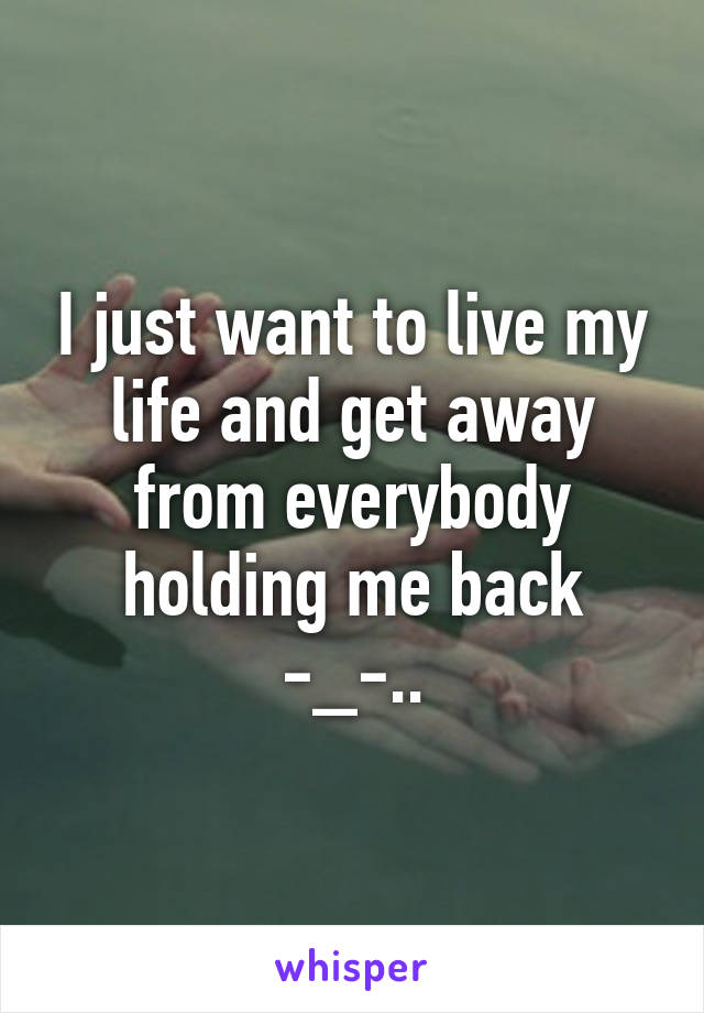 I just want to live my life and get away from everybody holding me back -_-..