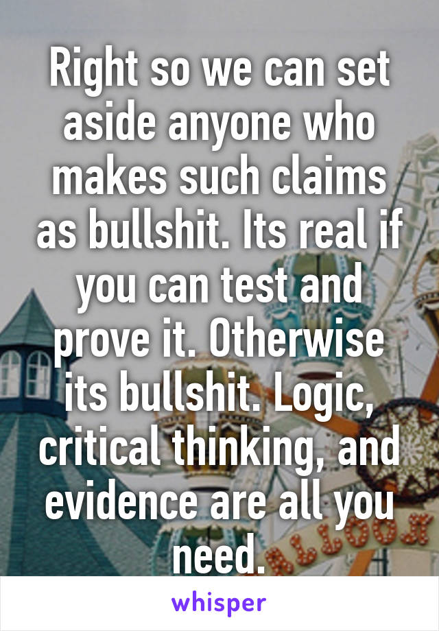 Right so we can set aside anyone who makes such claims as bullshit. Its real if you can test and prove it. Otherwise its bullshit. Logic, critical thinking, and evidence are all you need.