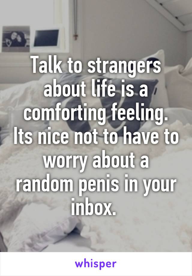 Talk to strangers about life is a comforting feeling. Its nice not to have to worry about a random penis in your inbox. 