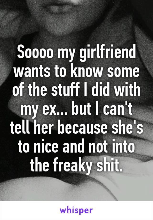 Soooo my girlfriend wants to know some of the stuff I did with my ex... but I can't tell her because she's to nice and not into the freaky shit.