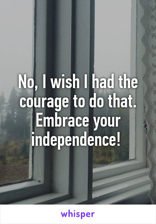 No, I wish I had the courage to do that. Embrace your independence! 