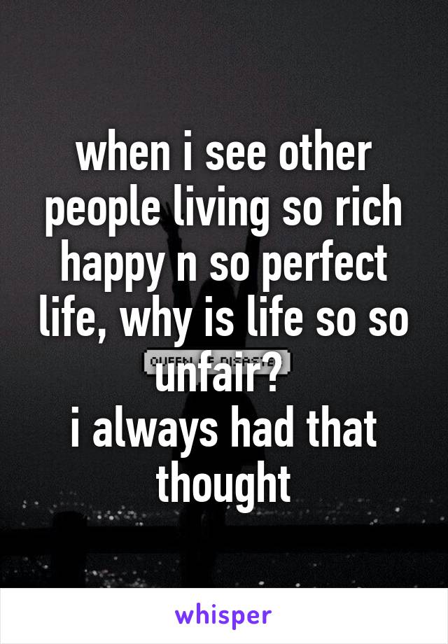 when i see other people living so rich happy n so perfect life, why is life so so unfair? 
i always had that thought