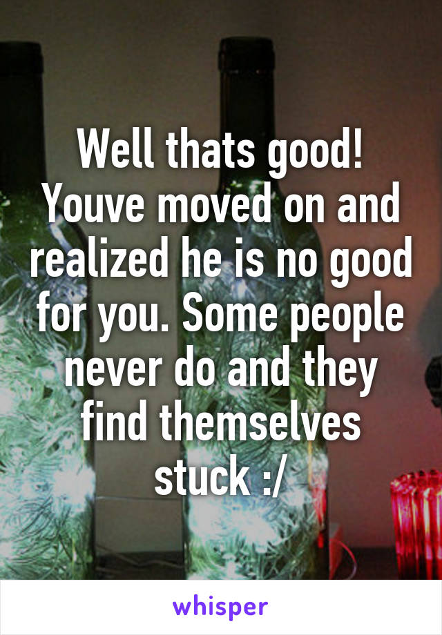 Well thats good! Youve moved on and realized he is no good for you. Some people never do and they find themselves stuck :/