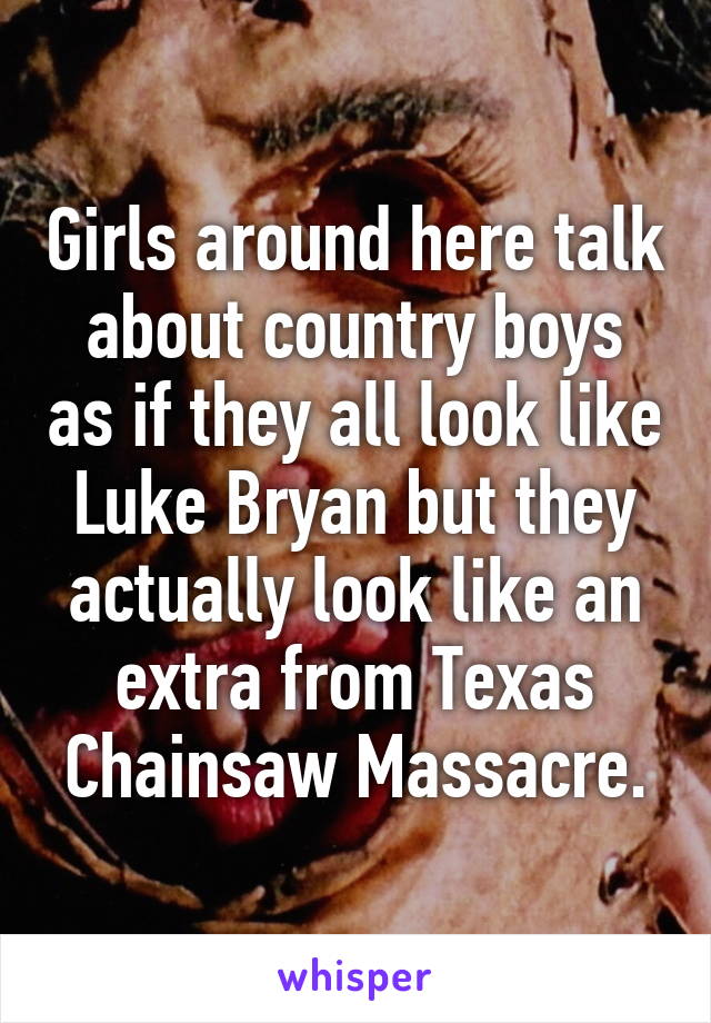 Girls around here talk about country boys as if they all look like Luke Bryan but they actually look like an extra from Texas Chainsaw Massacre.