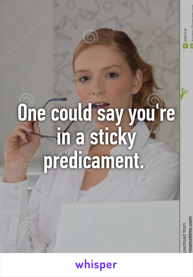 One could say you're in a sticky predicament. 