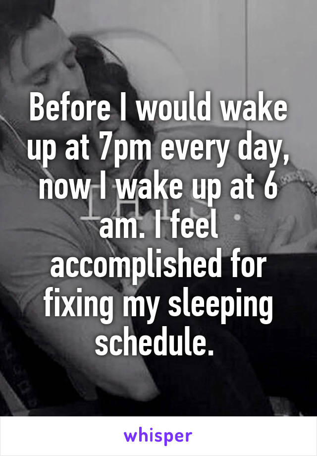 Before I would wake up at 7pm every day, now I wake up at 6 am. I feel accomplished for fixing my sleeping schedule. 