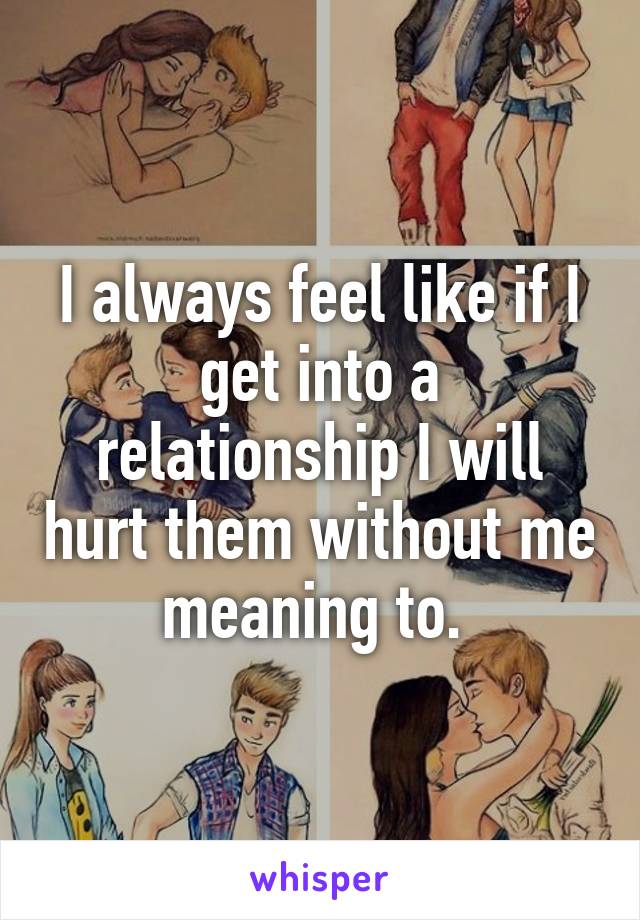 I always feel like if I get into a relationship I will hurt them without me meaning to. 