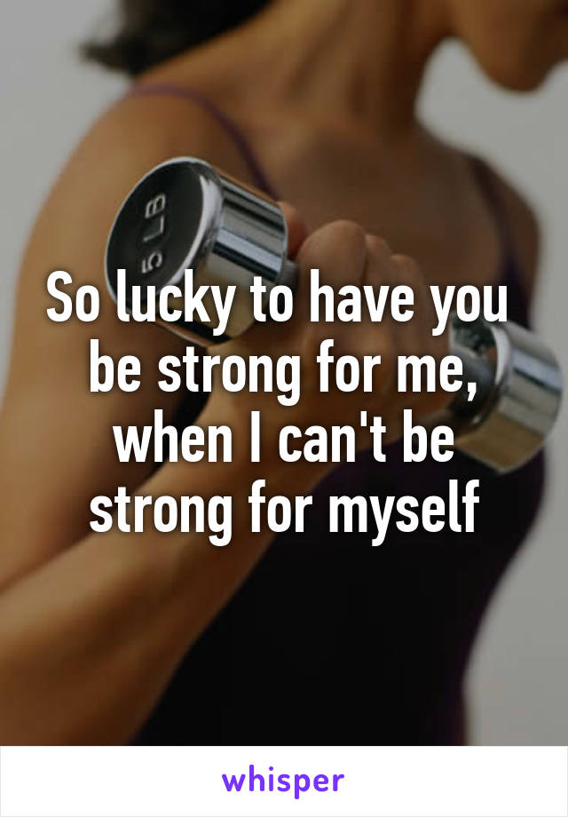 So lucky to have you  be strong for me, when I can't be strong for myself