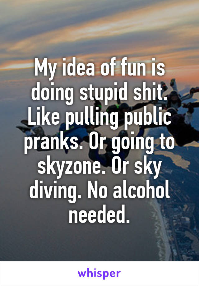 My idea of fun is doing stupid shit. Like pulling public pranks. Or going to skyzone. Or sky diving. No alcohol needed.