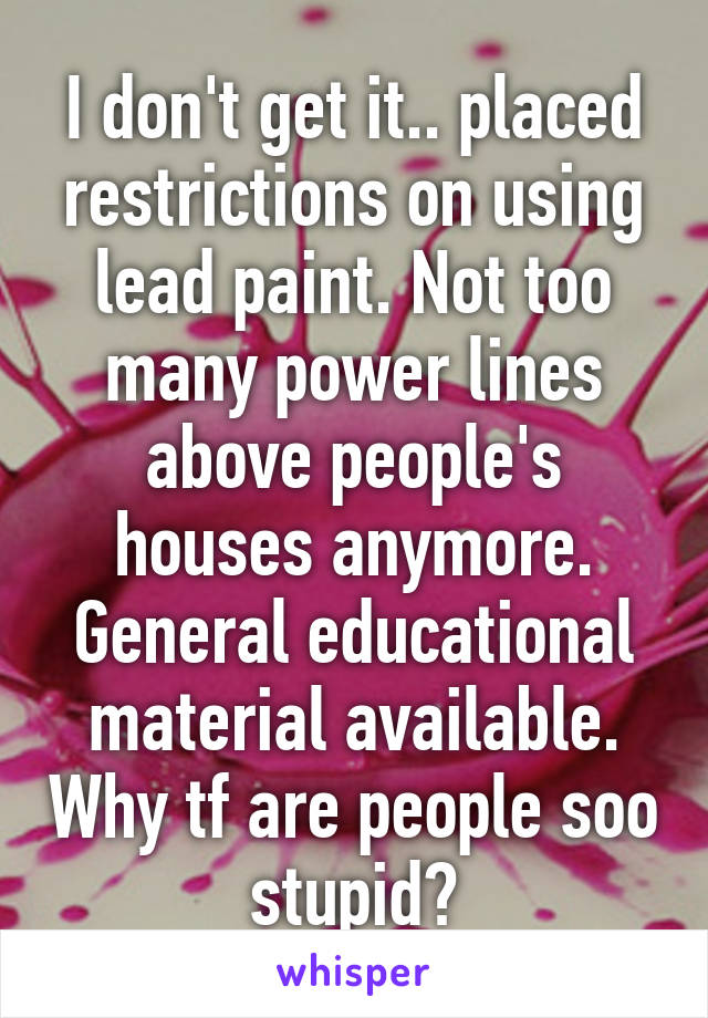 I don't get it.. placed restrictions on using lead paint. Not too many power lines above people's houses anymore. General educational material available. Why tf are people soo stupid?