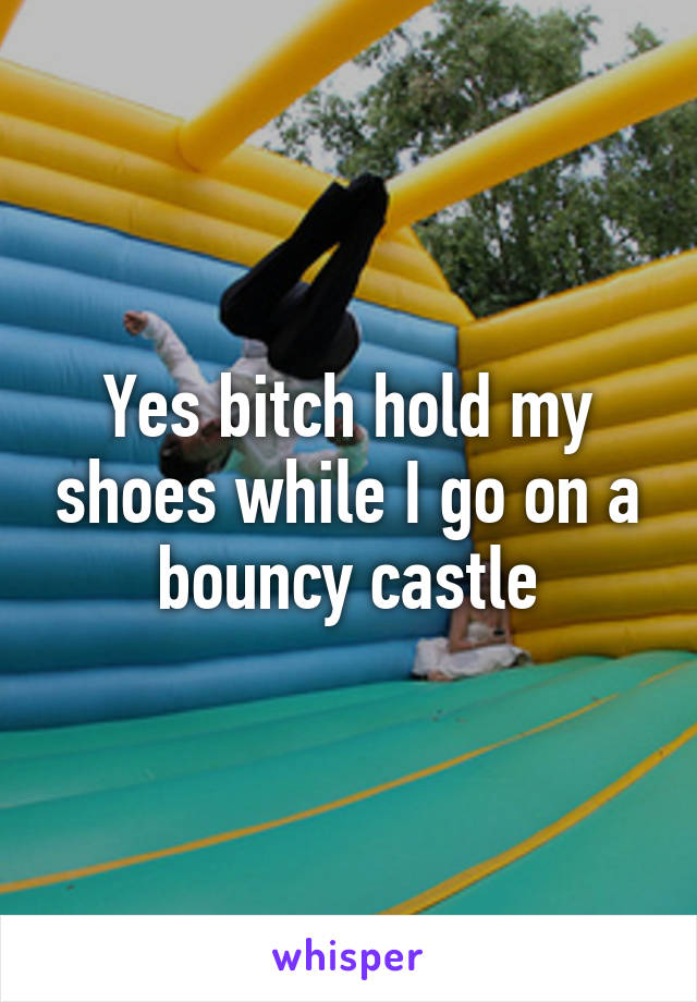 Yes bitch hold my shoes while I go on a bouncy castle