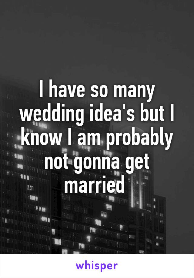 I have so many wedding idea's but I know I am probably not gonna get married 