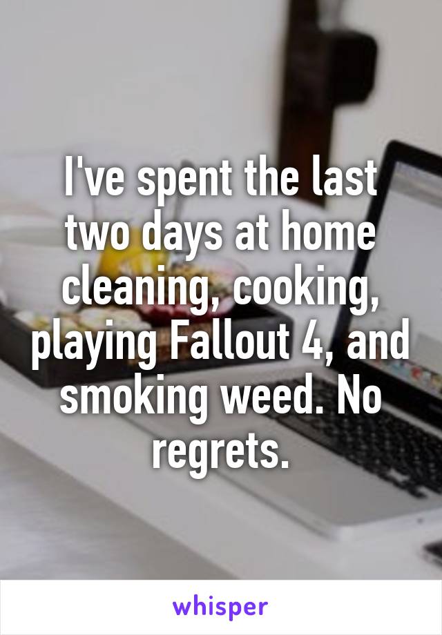 I've spent the last two days at home cleaning, cooking, playing Fallout 4, and smoking weed. No regrets.