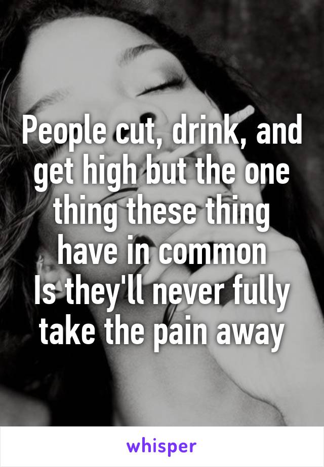 People cut, drink, and get high but the one thing these thing have in common
Is they'll never fully take the pain away