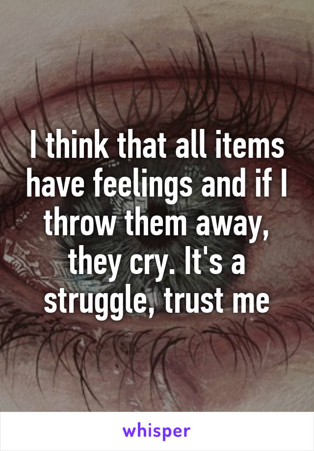 I think that all items have feelings and if I throw them away, they cry. It's a struggle, trust me