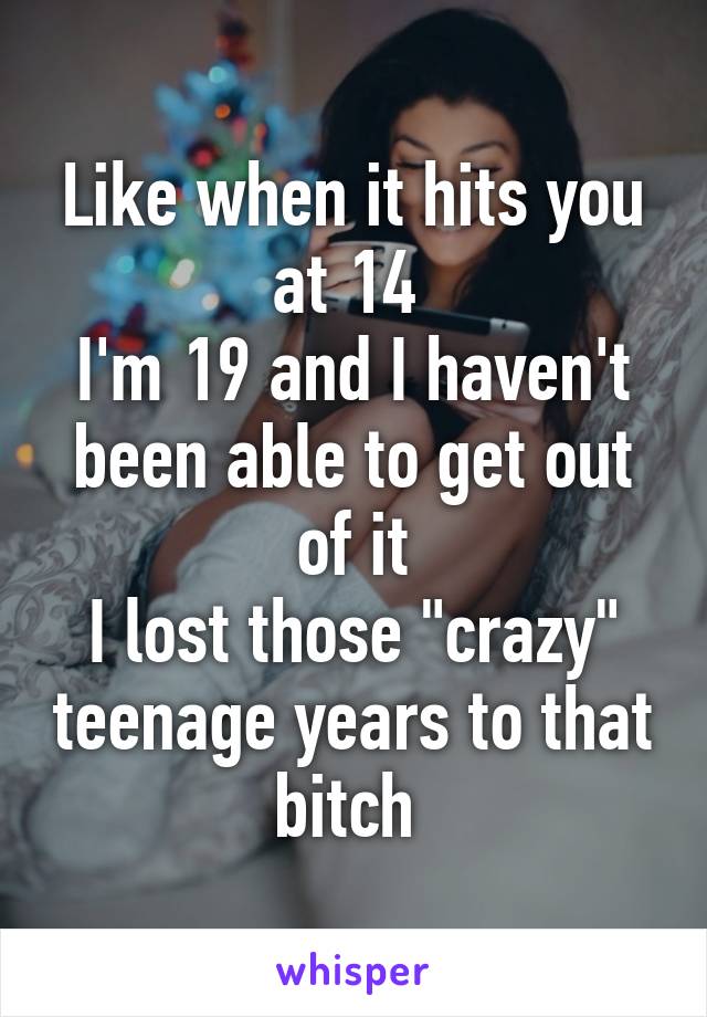 Like when it hits you at 14 
I'm 19 and I haven't been able to get out of it
I lost those "crazy" teenage years to that bitch 