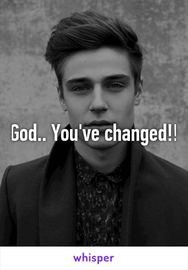 God.. You've changed!!