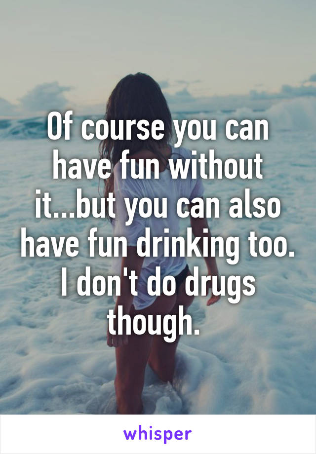 Of course you can have fun without it...but you can also have fun drinking too. I don't do drugs though. 